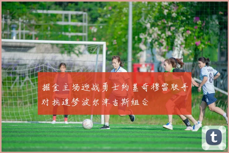 掘金主场迎战勇士约基奇穆雷联手对抗追梦波尔津吉斯组合