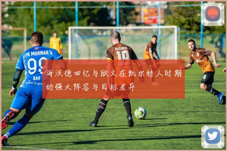 海沃德回忆与欧文在凯尔特人时期的强大阵容与目标差异