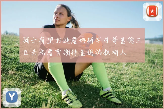 骑士有望打造詹姆斯字母哥基德三巨头老詹曾期待基德执教湖人
