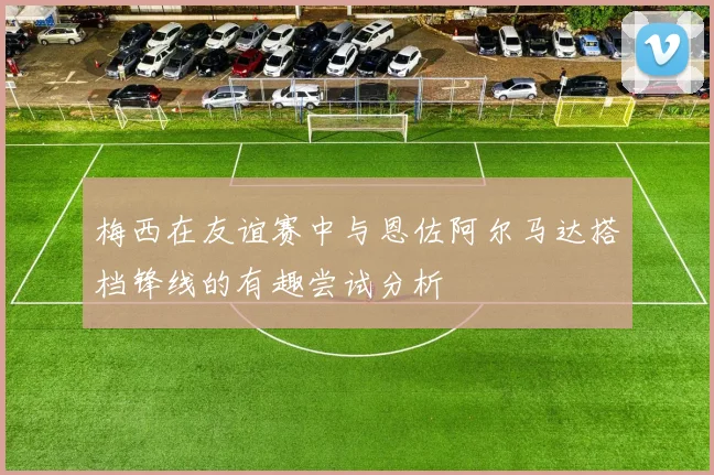 梅西在友谊赛中与恩佐阿尔马达搭档锋线的有趣尝试分析