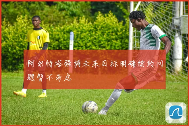 阿尔特塔强调未来目标明确续约问题暂不考虑
