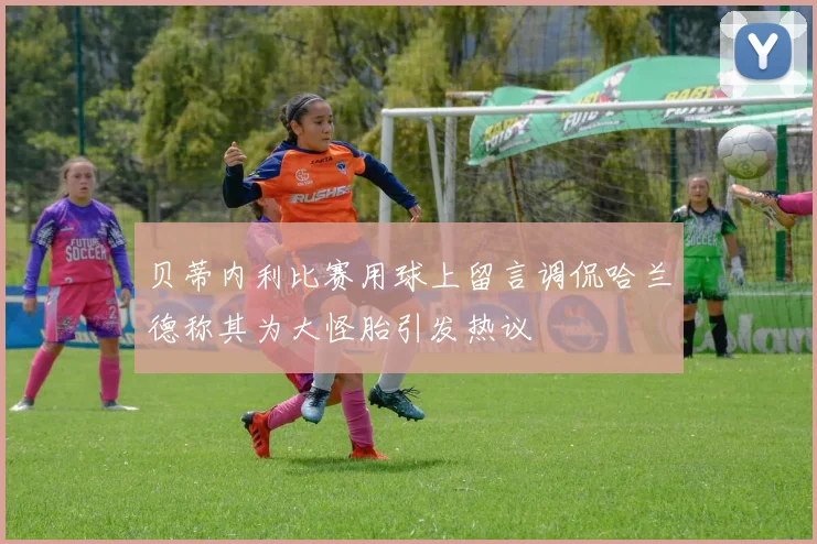 贝蒂内利比赛用球上留言调侃哈兰德称其为大怪胎引发热议