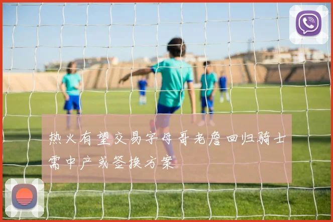 热火有望交易字母哥老詹回归骑士需中产或签换方案