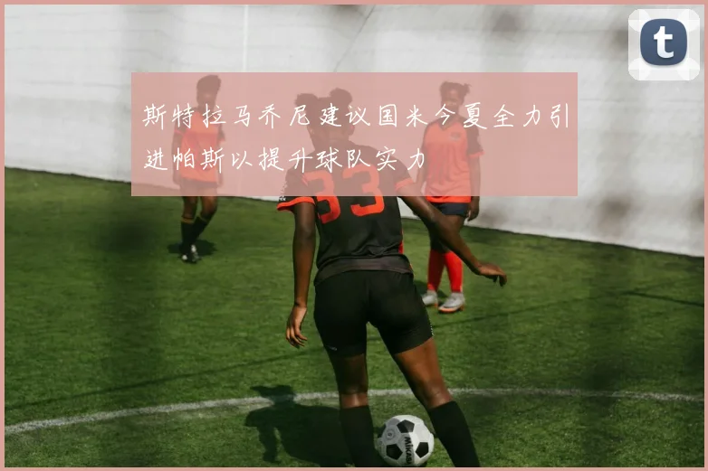 斯特拉马乔尼建议国米今夏全力引进帕斯以提升球队实力