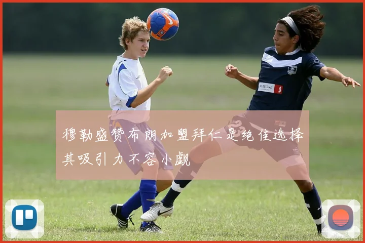 穆勒盛赞布朗加盟拜仁是绝佳选择其吸引力不容小觑