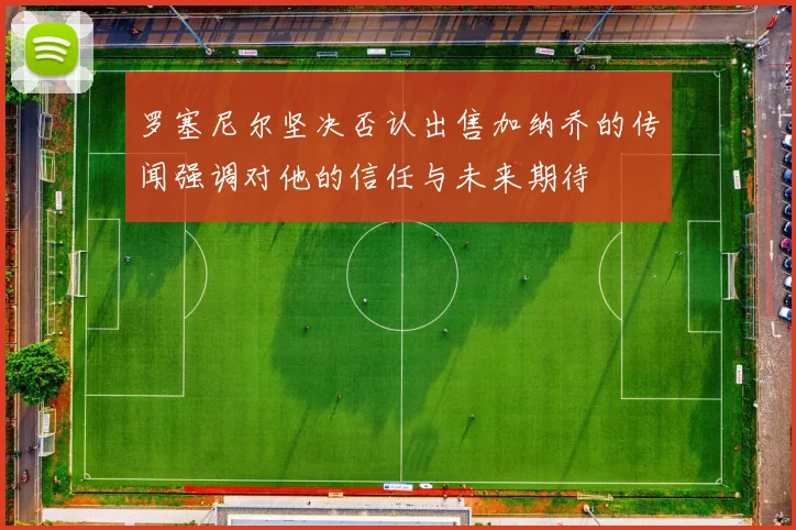 罗塞尼尔坚决否认出售加纳乔的传闻强调对他的信任与未来期待